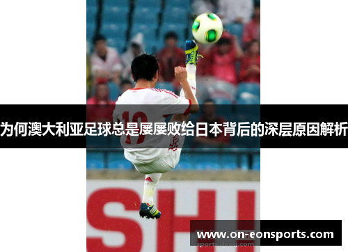 为何澳大利亚足球总是屡屡败给日本背后的深层原因解析