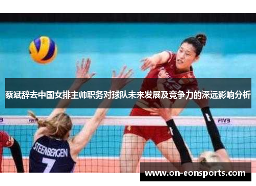 蔡斌辞去中国女排主帅职务对球队未来发展及竞争力的深远影响分析
