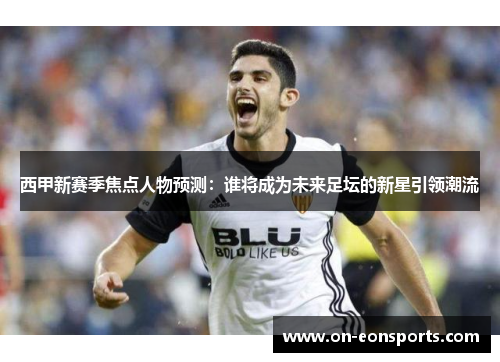 西甲新赛季焦点人物预测：谁将成为未来足坛的新星引领潮流