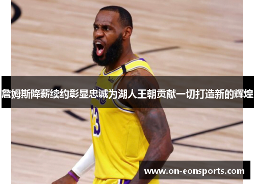 詹姆斯降薪续约彰显忠诚为湖人王朝贡献一切打造新的辉煌