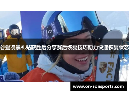 谷爱凌崇礼站获胜后分享赛后恢复技巧助力快速恢复状态